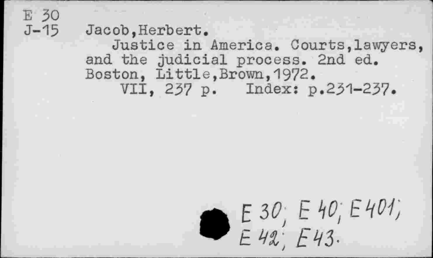 ﻿E 30
J-15 Jacob,Herbert.
Justice in. America. Courts,lawyers, and the judicial process. 2nd ed. Boston, Littie,Brown,1972.
VII, 237 p. Index: p.231-237.
• E30 EW.EW, E